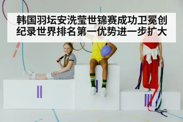 韩国羽坛安洗莹世锦赛成功卫冕创纪录世界排名第一优势进一步扩大