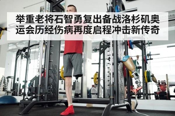举重老将石智勇复出备战洛杉矶奥运会历经伤病再度启程冲击新传奇